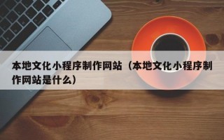 荣成本地文化小程序制作网站（本地文化小程序制作网站是什么）