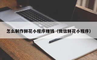 荣成怎么制作鲜花小程序赚钱（微信鲜花小程序）